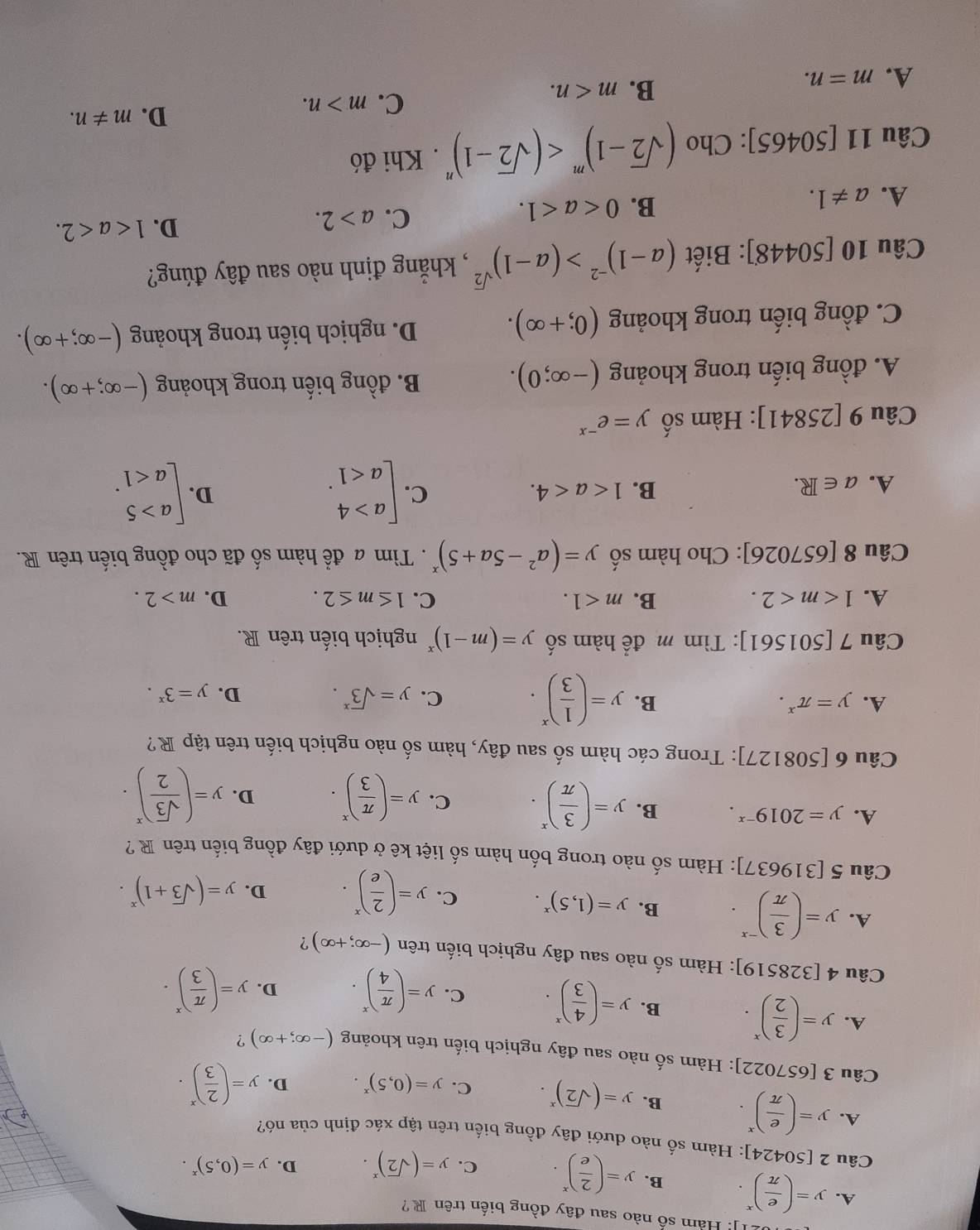 Hàm số nào sau đây đồng biến trên R?
A. y=( e/π  )^x. B. y=( 2/e )^x. C. y=(sqrt(2))^x. D. y=(0,5)^x.
Câu 2 [50424] : Hàm số nào dưới đây đồng biến trên tập xác định của nó?
A. y=( e/π  )^x. B. y=(sqrt(2))^x. C. y=(0,5)^x. D. y=( 2/3 )^x.
Câu 3[657022] : Hàm số nào sau đây nghịch biến trên khoảng (-∈fty ;+∈fty ) ?
A. y=( 3/2 )^x. B. y=( 4/3 )^x. C. y=( π /4 )^x. D. y=( π /3 )^x.
Câu 4[328519] : Hàm số nào sau đây nghịch biến trên (-∈fty ;+∈fty ) ?
A. y=( 3/π  )^-x. B. y=(1,5)^x. C. y=( 2/e )^x. D. y=(sqrt(3)+1)^x.
Câu 5[319637] : Hàm số nào trong bốn hàm số liệt kê ở dưới đây đồng biến trên R?
A. y=2019^(-x). B. y=( 3/π  )^x. C. y=( π /3 )^x. D. y=( sqrt(3)/2 )^x.
Câu 6[508127] ]: Trong các hàm số sau đây, hàm số nào nghịch biến trên tập R?
A. y=π^x. B. y=( 1/3 )^x. C. y=sqrt 3^(x.
D. y=3^x).
Câu 7 [501561]: Tìm m² để hàm số y=(m-1)^x nghịch biến trên R.
A. 1 B. m<1. C. 1≤ m≤ 2. D. m>2.
Câu 8[657026] |: Cho hàm số y=(a^2-5a+5)^x.  Tìm a để hàm số đã cho đồng biến trên R.
A. a∈ R. B. 1 C. beginbmatrix a>4 a<1endarray. . beginarrayl a>5 a<1endarray. .
D.
Câu 9[25841] : Hàm số y=e^(-x)
A. đồng biến trong khoảng (-∈fty ;0).
B. đồng biến trong khoảng (-∈fty ;+∈fty ).
C. đồng biến trong khoảng (0;+∈fty ). D. nghịch biến trong khoảng (-∈fty ;+∈fty ).
Câu 1 0[50448] : Biết (a-1)^-2>(a-1)^sqrt(2) , khẳng định nào sau đây đúng?
D. 1
A. a!= 1.
B. 0
C. a>2.
Câu 11[50465] ]: Cho (sqrt(2)-1)^m . Khi đó
D. m!= n.
A. m=n.
B. m
C. m>n.