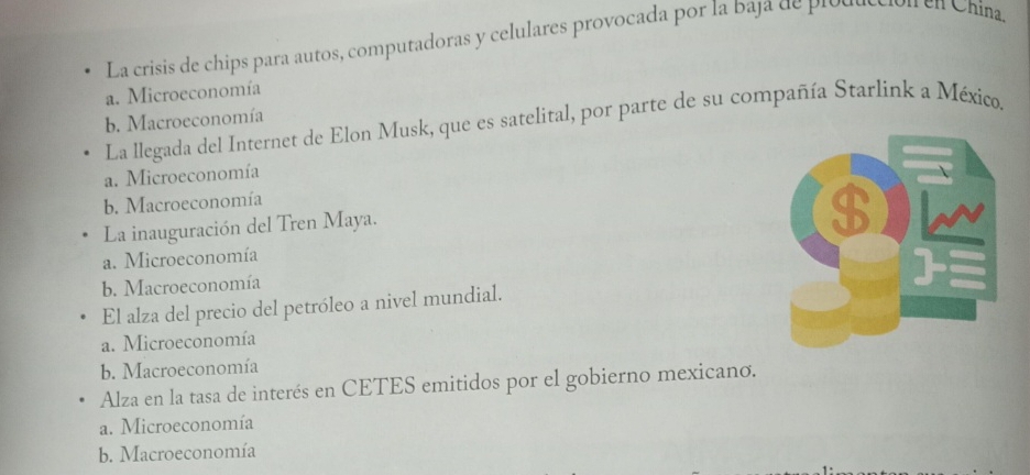 La crisis de chips para autos, computadoras y celulares provocada por la baja de plout Tên Chína.
a. Microeconomía
b. Macroeconomía
La llegada del Internet de Elon Musk, que es satelital, por parte de su compañía Starlink a México.
a. Microeconomía
b. Macroeconomía
La inauguración del Tren Maya.
a. Microeconomía
b. Macroeconomía
El alza del precio del petróleo a nivel mundial.
a. Microeconomía
b. Macroeconomía
Alza en la tasa de interés en CETES emitidos por el gobierno mexicano.
a. Microeconomía
b. Macroeconomía