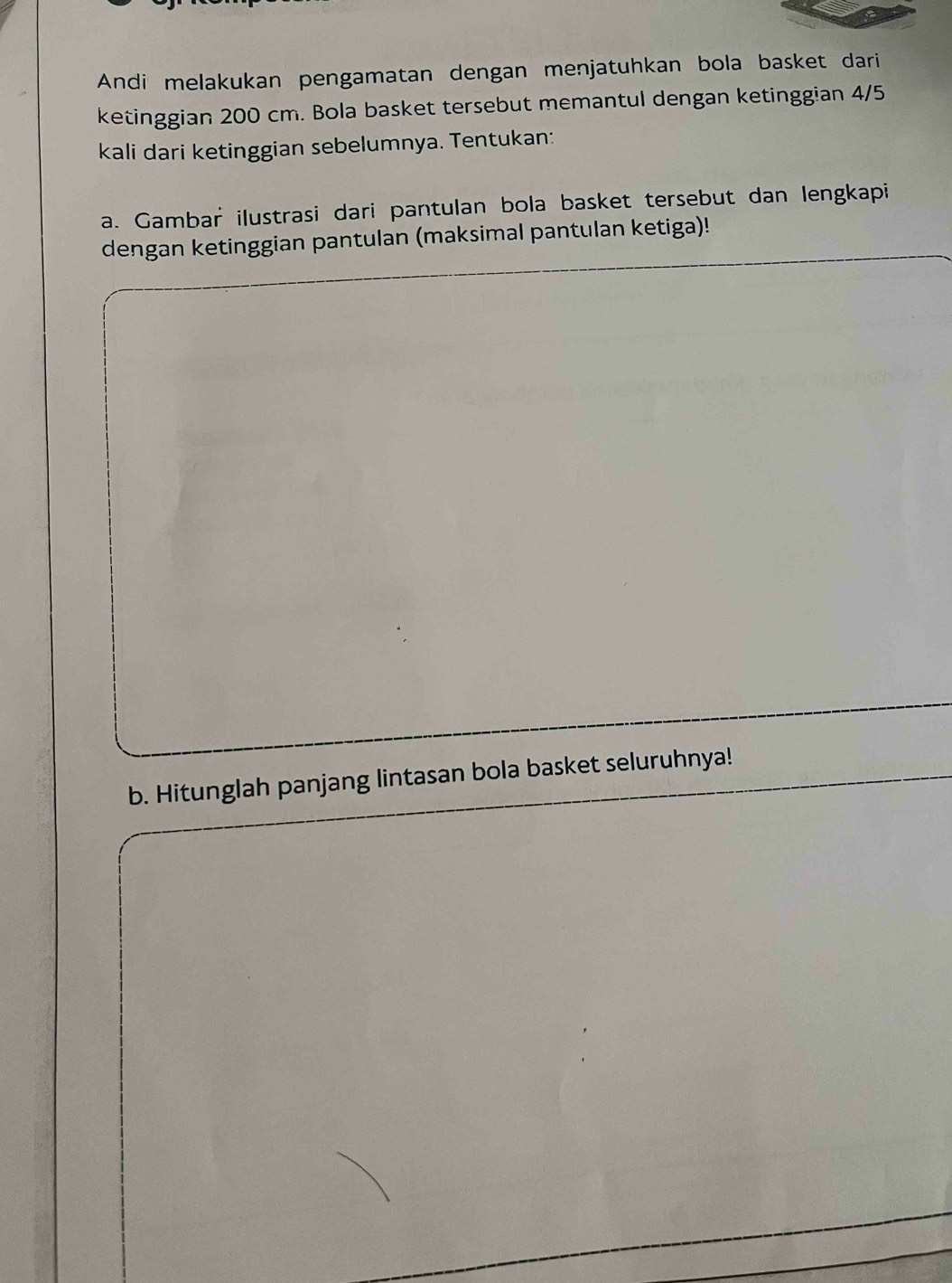 Andi melakukan pengamatan dengan menjatuhkan bola basket dari 
ketinggian 200 cm. Bola basket tersebut memantul dengan ketinggian 4/5
kali dari ketinggian sebelumnya. Tentukan: 
a. Gambar ilustrasi dari pantulan bola basket tersebut dan lengkapi 
dengan ketinggian pantulan (maksimal pantulan ketiga)! 
b. Hitunglah panjang lintasan bola basket seluruhnya!