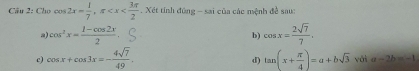 Cầu 2: Cho cos 2x= 1/7 , π . Xét tính đùng - sai của các mệnh đề sau:
cos^2x= (1-cos 2x)/2 
b) cos x= 2sqrt(7)/7 . 
c) cos x+cos 3x=- 4sqrt(7)/49 . tan (x+ π /4 )=a+bsqrt(3) vái a -2b=-1
d)