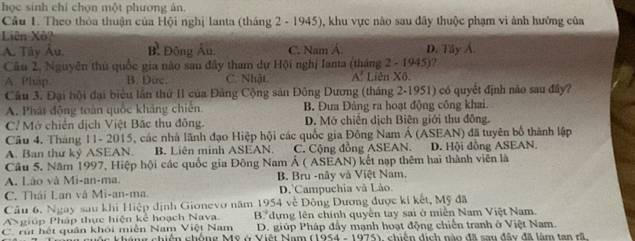 học sinh chỉ chọn một phương án.
Câu 1. Theo thỏa thuận của Hội nghị Ianta (tháng 2 - 1945), khu vực nào sau đây thuộc phạm vi ảnh hưởng của
Liên Xô
A. Tây Au. B. Đông Âu, C. Nam Á. D. Tây Á
Câu 2, Nguyễn thủ quốc gia nào sau đây tham dự Hội nghị Ianta (tháng 2 - 1945)?
A. Pháp B. Dứrc C. Nhật. A. Liên Xô.
Cầu 3. Đại hội đại biểu lần thứ II của Đảng Cộng sản Đông Dương (tháng 2-1951) có quyết định nào sau đây?
A. Phát động toàn quốc kháng chiến. B. Đưa Đảng ra hoạt động công khai.
Cỉ Mở chiến dịch Việt Bắc thu đông. D. Mở chiến dịch Biên giới thu đông.
Câu 4. Tháng 11- 2015, các nhà lãnh đạo Hiệp hội các quốc gia Đông Nam Á (ASEAN) đã tuyên bố thành lập
A. Ban thứ kỷ ASEAN. B. Liên minh ASEAN. C. Cộng đồng ASEAN. D. Hội đồng ASEAN.
Câu 5. Năm 1997, Hiệp hội các quốc gia Đông Nam Á ( ASEAN) kết nạp thêm hai thành viên là
A. Lão và Mi-an-ma. B. Bru -nây và Việt Nam.
C. Thái Lan và Mi-an-ma. D.`Campuchia và Lào.
Câu 6. Ngay sau khi Hiệp dịnh Gionevo năm 1954 về Dông Dương được kí kết, Mỹ đã
A giúp Pháp thực hiện kể hoạch Nava. B dựng lên chính quyền tay sai ở miền Nam Việt Nam.
C. rút hết quân khỏi miền Nam Việt Nam D. giúp Pháp đầy mạnh hoạt động chiến tranh ở Việt Nam.
c kháng chiến chống Mỹ ở Việt Nam (1954 - 1975), chiến dịch nào đã sau đây đã làm tan rã.