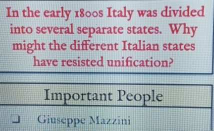 In the early 1800s Italy was divided 
into several separate states. Why 
might the different Italian states 
have resisted unification? 
Important People 
Giuseppe Mazzini