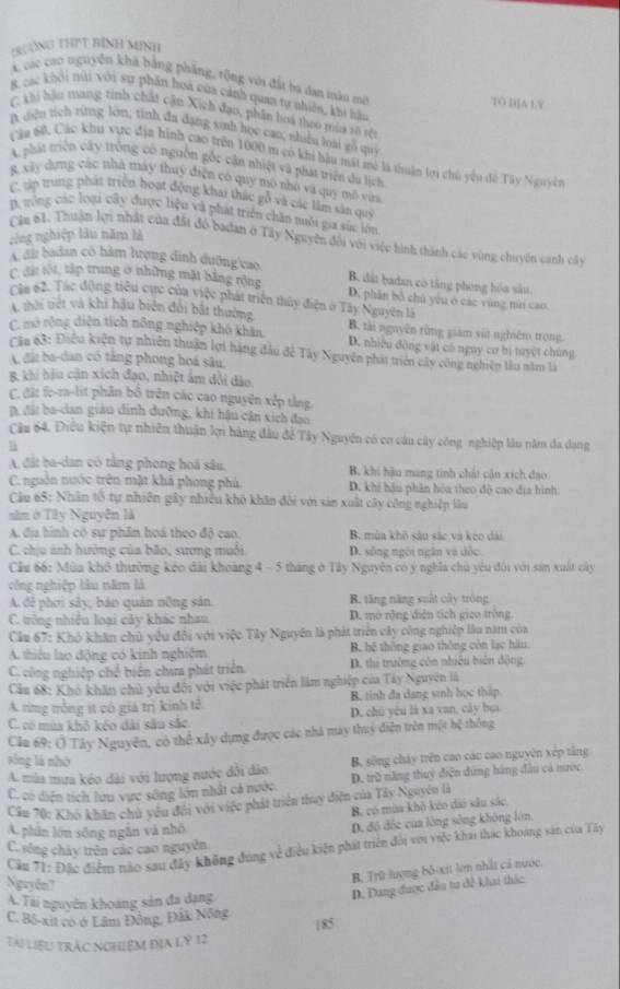 tRưng THPT bình Minh
A các cao nguyên khá bằng phẳng, rộng với đất ba dan màu mờ TO DIA LY
B các khỏi túi với sư phần hoa của cánh quan tợ nhiên, khi hậu
(khi hậu trang tỉnh chất cận Xích đạo, phần hoa thoo mùa vô rệt
A diệu tích từng lớn, tính đa dạng xinh học cao, shiể loài gỗ qui
Cáa 60, Các khu vực địa hình cao trên 1000 m có khi hậu mất mô là thuận lợi chủ yêu đề Tây Nguyên
A phát triện cây trông có nguồn gốc cận nhiệt và phát triển du lịch
8 xây dựng các nhà máy thuy điện có quy mô nhó và quy mô vàa
C tp trung phát triển hoạt động khai thác gỗ và các lầm sản quý
D. nông các loại cây được liệu và phát triển chăn nuôi gia súc lớn
công nghiệp lâu năm là
Câm 61. Thuận lợi nhất của đất đô badan ở Tây Nguyên đổi với việc hình thành các vùng chuyển canh cây
C đi badan có hàm lượng dinh dưỡng'cao, B. dất badan có tăng phong hóa său
C. đất tột, tập trung ở những mặt bằng rộng D. phần bộ chú yêu ở các vùng núi cao.
Câu 62. Tác động tiểu cực của việc phát triển thủy điện ở Tây Nguyên là
A thời tiết và khi hậu biên đổi bắt thường B. tài nguyên rừng giam sút nghiêm trọng.
C. mở rộng diện tích nông nghiệp khô khăn D. nhiều đông vật có nguy cơ bị tuyệt chúng
Căn 63: Điệu kiện tự nhiên thuận lợi hàng đầu đề Tây Nguyên phát triên cây công nghiện làu năm là
A đấi ba-dan có tăng phong hoá sâu,
B. khi hậu cận xích đạo, nhiệt âm dổi dảo.
C. đất fe-ra-lit phân bố trên các cao nguyên xếp tằng.
D. đặt ba-clan giàu dinh dưỡng, khí hậu cân xích đạo
Cầu 64. Điều kiện tự nhiên thuận lợi hàng đầu để Tây Nguyên có cơ câu cây công nghiệp lâu năm đa dạng
l
A đất ba-dan có tằng phong hoá sâu, B. khi hậu mang tinh chất cận xích đạo
C. nguồn nước trên mặt khả phong phú. D. khi hậu phân hòa theo độ cao địa hình
Câu 65: Nhân tổ tự nhiên gây nhiều khô khân đôi với sản xuất cây công nghiệp lâu
năm ở Tây Nguyễn là
A địa hình có sự phân hoá theo độ cao. B. mùa khô sâu sắc và keo dài
C. chịu ảnh hướng của bão, sương muôi. D. sông ngôi ngân và đốc
Cầu 66: Mùa khô thường kéo đài khoàng 4 - 5 tháng ở Tây Nguyên có ý nghĩa chủ yêu đổi với sản xuất cây
công nghiệp lâu năm là
A đễ phơi sây, báo quản nông sản B. tăng năng suất cây tròng
C. trông nhiều loại cây khác nhau. D. mở rộng diễn tích gico tròng.
Cầu 67: Khó khân chủ yêu đổi với việc Tây Nguyên là phát triển cây công nghiệp lâu năm của
A. thiêu lao động có kinh nghiệm B. hệ thông giao thông còn lạc hàu
C. công nghiệp chế biển chưa phát triển D. thị trường còa nhiều biên động
Cầu 68: Khô khăn chủ yêu đổi với việc phát triển lâm nghiệp của Tây Nguyên là
A. rìng trồng ít cô giá trị kinh tê. B. tinh đa dang sinh học tháp
C. có mùa khô kéo dài sâu sắc. D. chú yêu là xa van, cây bạa
Cầu 69: Ở Tây Nguyên, có thể xây dựng được các nhà máy thuỷ điện trên một hệ thống
sòng là nhờ
A mùa mưa kéo dài với lượng nước đôi dảo B. sống cháy trên cao các cao nguyên xếp tắng
C. có diện tích lưu vực sông lớn nhất cả nước D. trữ năng thuỷ điện đứng hàng đầu cả nước
Cầu 70: Khó khân chủ yêu đổi với việc phát triển thuy điện của Tây Nguyên là
B. có mùa khô kéo dài sâu sắc
A. phân lớn sông ngắn và nhỏ
D. độ đốc của lòng sông không lớn,
C. sông chây trên các cao nguyên
Cầu 71: Đặc điểm nào sau đây không đùng về điều kiện phát triên đổi với việc khai thác khoảng sản của Tây
Nguyên?
B. Trữ lượng bố-xit lợm nhất cả nước.
A. Tài nguyên khoảng sản đa dạng
D. Đang được đầu tư đề khai thác
C. Bộ-xit có ở Lâm Đồng, Đấk Nông 185
Tài liệu trắc nghiệm địa lý 12