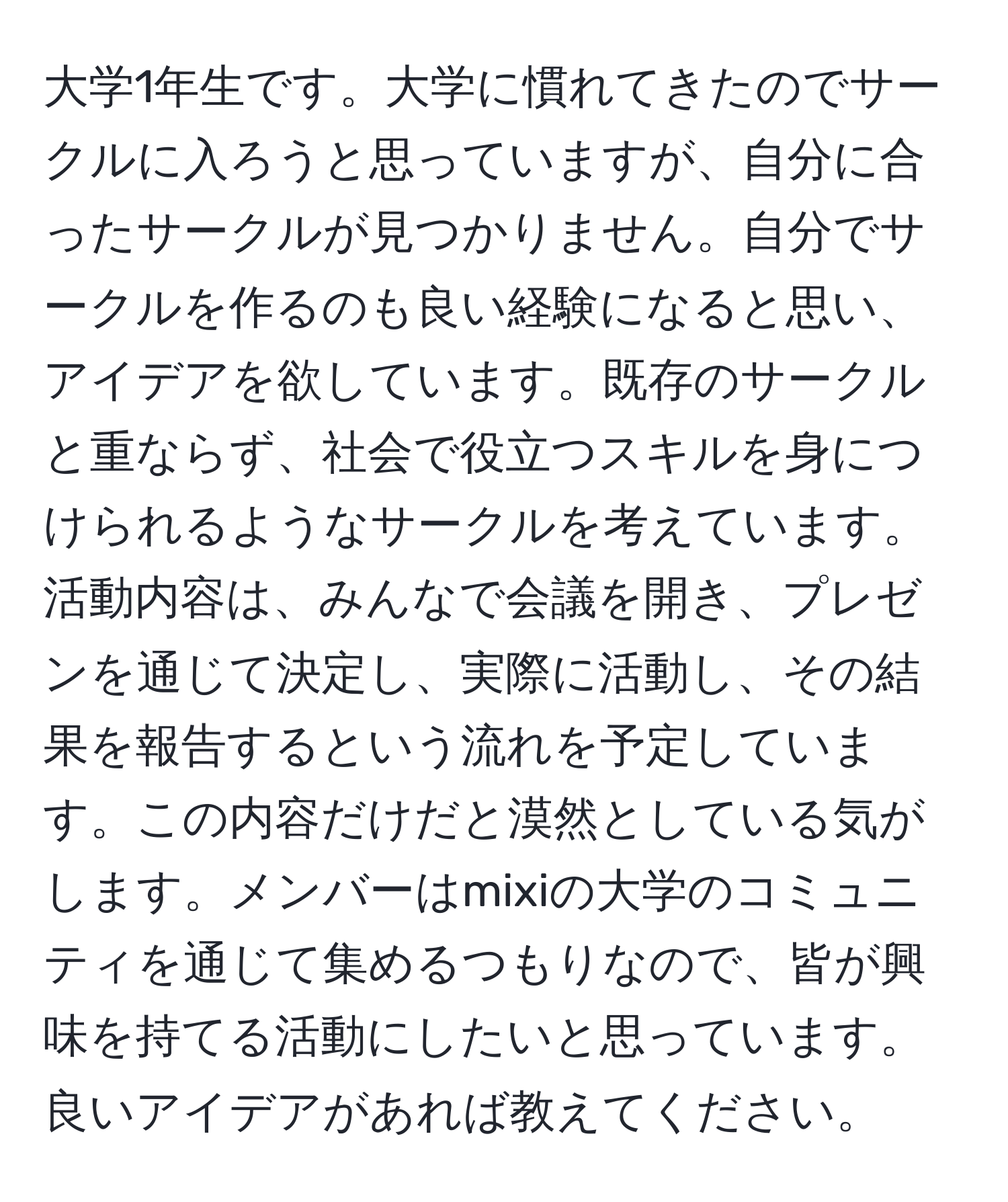 大学1年生です。大学に慣れてきたのでサークルに入ろうと思っていますが、自分に合ったサークルが見つかりません。自分でサークルを作るのも良い経験になると思い、アイデアを欲しています。既存のサークルと重ならず、社会で役立つスキルを身につけられるようなサークルを考えています。活動内容は、みんなで会議を開き、プレゼンを通じて決定し、実際に活動し、その結果を報告するという流れを予定しています。この内容だけだと漠然としている気がします。メンバーはmixiの大学のコミュニティを通じて集めるつもりなので、皆が興味を持てる活動にしたいと思っています。良いアイデアがあれば教えてください。