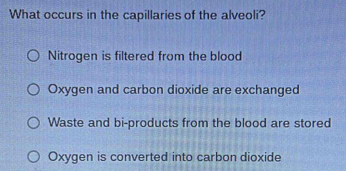 What occurs in the capillaries of the alveoli?
Nitrogen is filtered from the blood
Oxygen and carbon dioxide are exchanged
Waste and bi-products from the blood are stored
Oxygen is converted into carbon dioxide