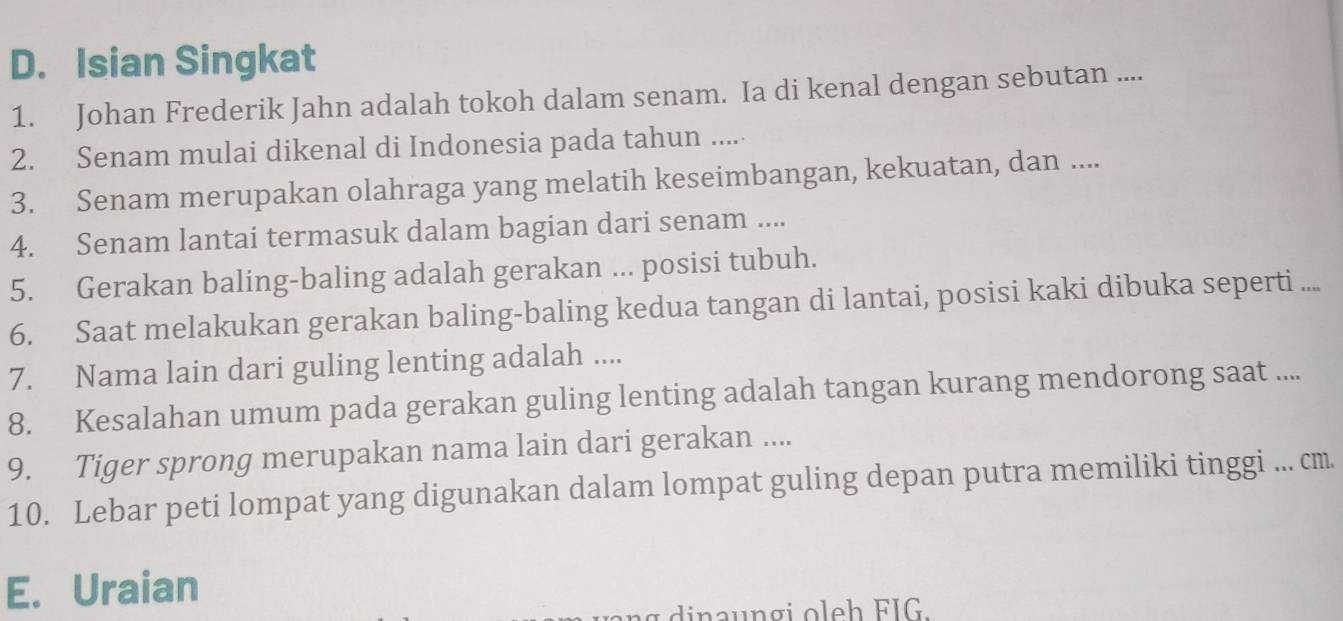 Isian Singkat 
1. Johan Frederik Jahn adalah tokoh dalam senam. Ia di kenal dengan sebutan .... 
2. Senam mulai dikenal di Indonesia pada tahun ..... 
3. Senam merupakan olahraga yang melatih keseimbangan, kekuatan, dan .... 
4. Senam lantai termasuk dalam bagian dari senam .... 
5. Gerakan baling-baling adalah gerakan ... posisi tubuh. 
6. Saat melakukan gerakan baling-baling kedua tangan di lantai, posisi kaki dibuka seperti .... 
7. Nama lain dari guling lenting adalah .... 
8. Kesalahan umum pada gerakan guling lenting adalah tangan kurang mendorong saat .... 
9. Tiger sprong merupakan nama lain dari gerakan .... 
10. Lebar peti lompat yang digunakan dalam lompat guling depan putra memiliki tinggi ... cm. 
E. Uraian