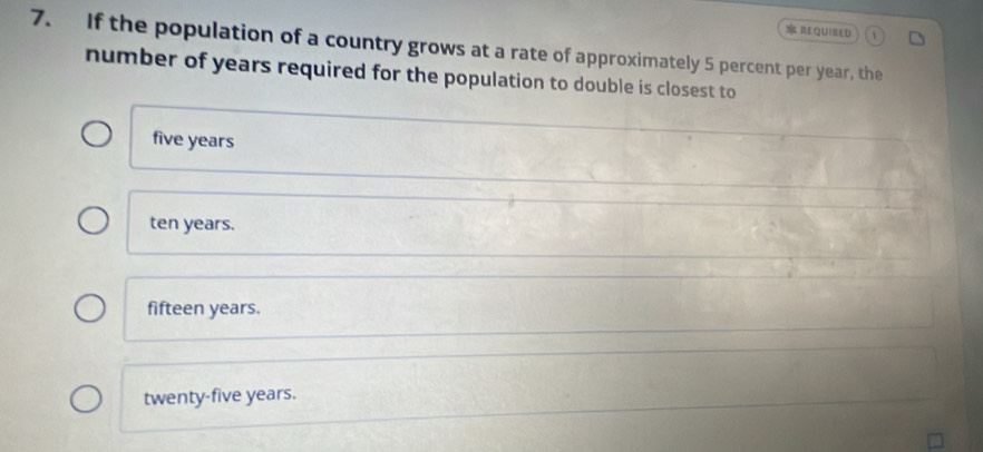 REQUIRED
7. If the population of a country grows at a rate of approximately 5 percent per year, the
number of years required for the population to double is closest to
five years
ten years.
fifteen years.
twenty-five years.