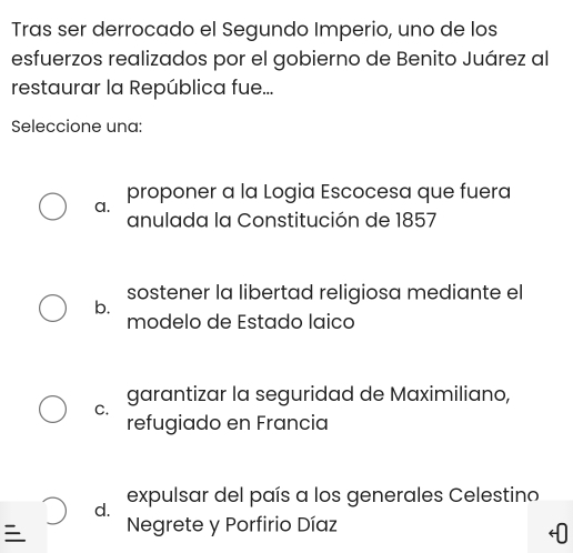 Tras ser derrocado el Segundo Imperio, uno de los
esfuerzos realizados por el gobierno de Benito Juárez al
restaurar la República fue...
Seleccione una:
proponer a la Logia Escocesa que fuera
a.
anulada la Constitución de 1857
sostener la libertad religiosa mediante el
b.
modelo de Estado laico
garantizar la seguridad de Maximiliano,
C.
refugiado en Francia
d. expulsar del país a los generales Celestino
Negrete y Porfirio Díaz
0