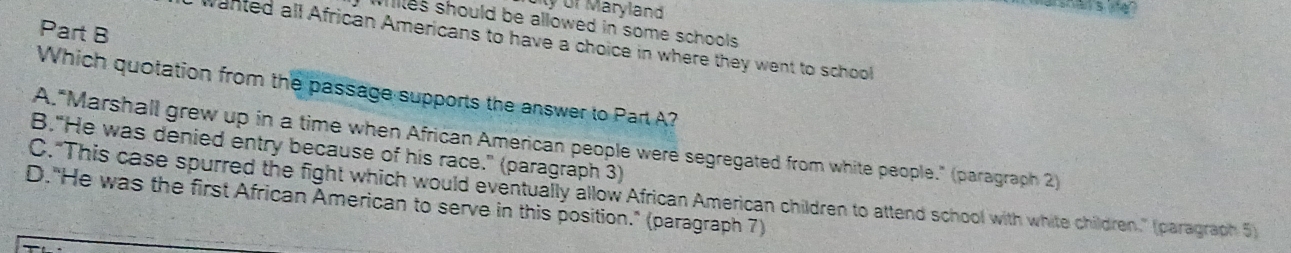 ty or Maryland
wiiles should be allowed in some schools .
Part B
wanted all African Americans to have a choice in where they went to school
Which quotation from the passage supports the answer to Part A?
A."Marshall grew up in a time when African American people were segregated from white people." (paragraph 2)
B."He was denied entry because of his race." (paragraph 3)
C."This case spurred the fight which would eventually allow African American children to attend school with white children." (paragraph 5)
D."He was the first African American to serve in this position." (paragraph 7)