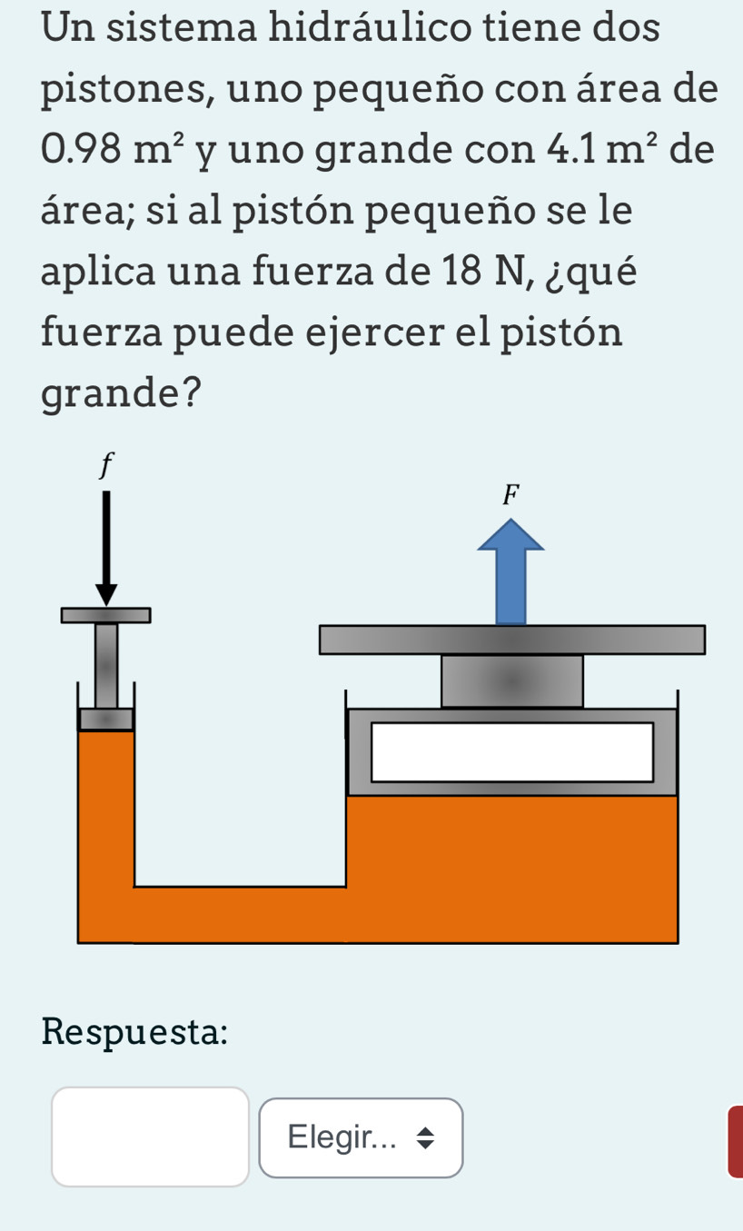 Un sistema hidráulico tiene dos 
pistones, uno pequeño con área de
0.98m^2 y uno grande con 4.1m^2 de 
área; si al pistón pequeño se le 
aplica una fuerza de 18 N, ¿qué 
fuerza puede ejercer el pistón 
grande? 
Respuesta: 
Elegir...