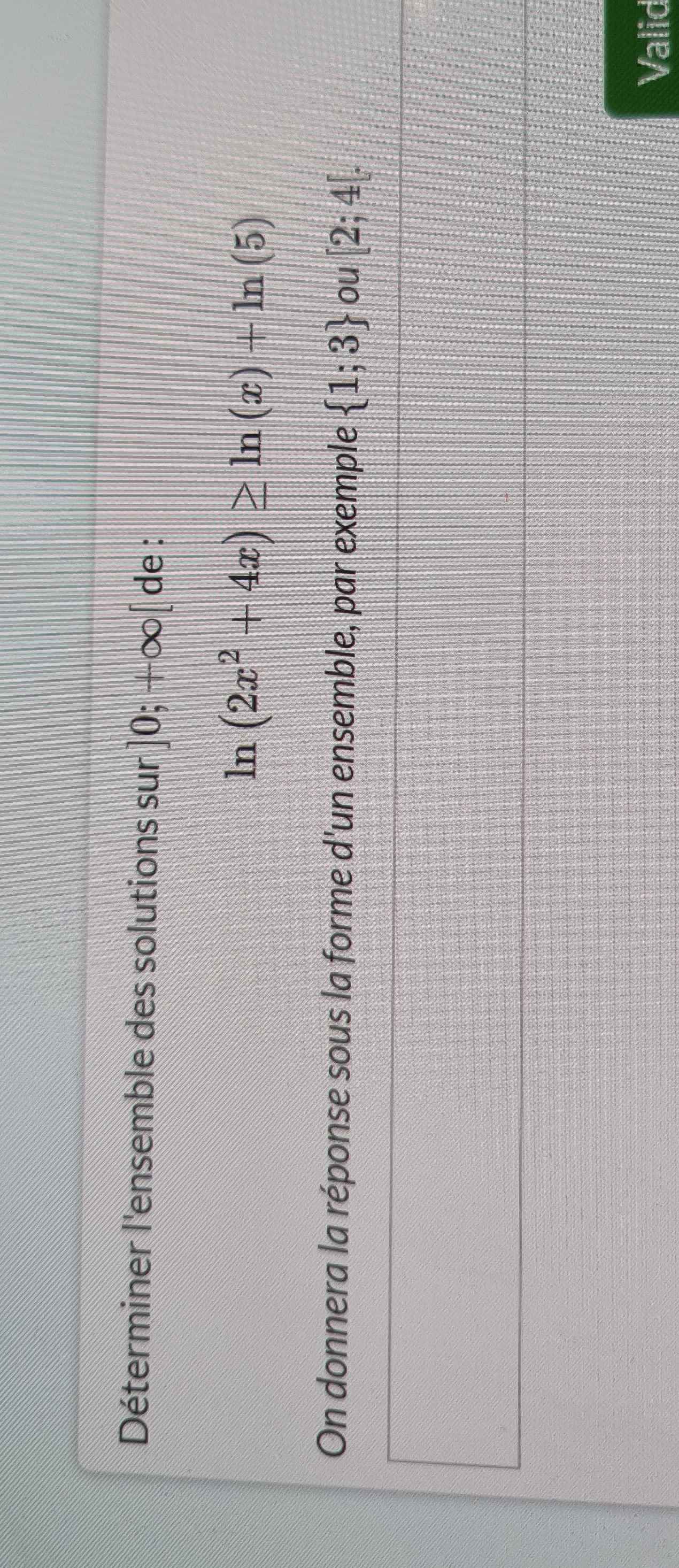 Déterminer l'ensemble des solutions sur ]0;+∈fty [ de :
ln (2x^2+4x)≥ ln (x)+ln (5)
On donnera la réponse sous la forme d'un ensemble, par exemple  1;3 ou [2;4[. 
Valid