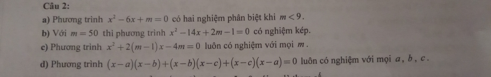 Phương trình x^2-6x+m=0 có hai nghiệm phân biệt khi m<9</tex>. 
b) Với m=50 thì phương trình x^2-14x+2m-1=0 có nghiệm kép. 
c) Phương trình x^2+2(m-1)x-4m=0 luôn có nghiệm với mọi m. 
d) Phương trình (x-a)(x-b)+(x-b)(x-c)+(x-c)(x-a)=0 luôn có nghiệm với mọi a, b , c.