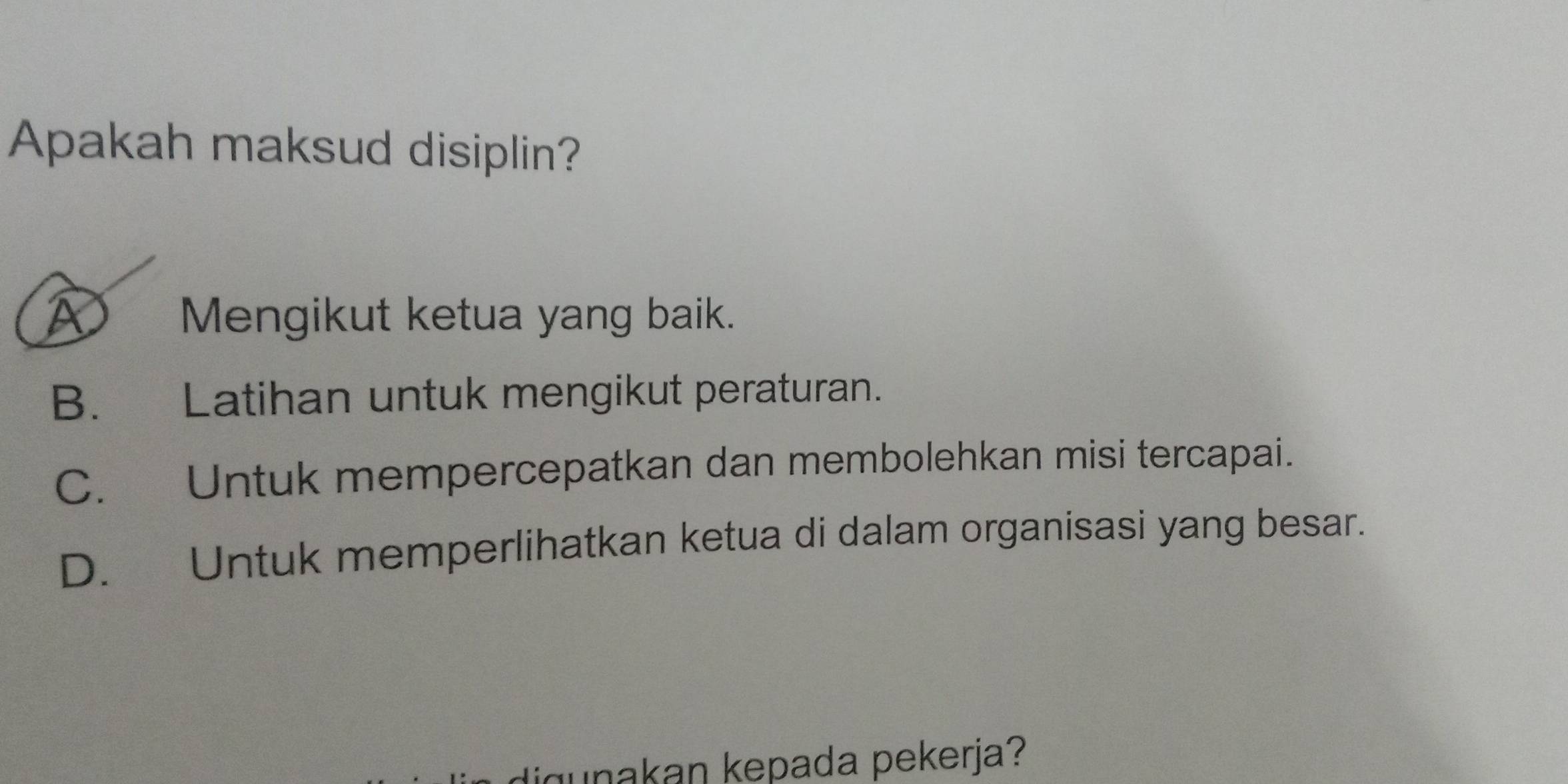 Apakah maksud disiplin?
A Mengikut ketua yang baik.
B. Latihan untuk mengikut peraturan.
C. Untuk mempercepatkan dan membolehkan misi tercapai.
D. Untuk memperlihatkan ketua di dalam organisasi yang besar.
digunakan kepada pekerja?