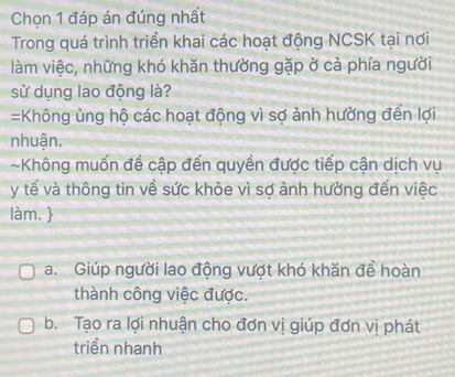 Chọn 1 đáp án đúng nhất
Trong quá trình triển khai các hoạt động NCSK tại nơi
làm việc, những khó khăn thường gặp ở cả phía người
sử dụng lao động là?
=Không ủng hộ các hoạt động vì sợ ảnh hường đến lợi
nhuận.
~Không muốn đề cập đến quyền được tiếp cận dịch vụ
y tế và thông tin về sức khỏe vì sợ ảnh hưởng đến việc
làm. 
a. Giúp người lao động vượt khó khăn đề hoàn
thành công việc được.
b. Tạo ra lợi nhuận cho đơn vị giúp đơn vị phát
triển nhanh