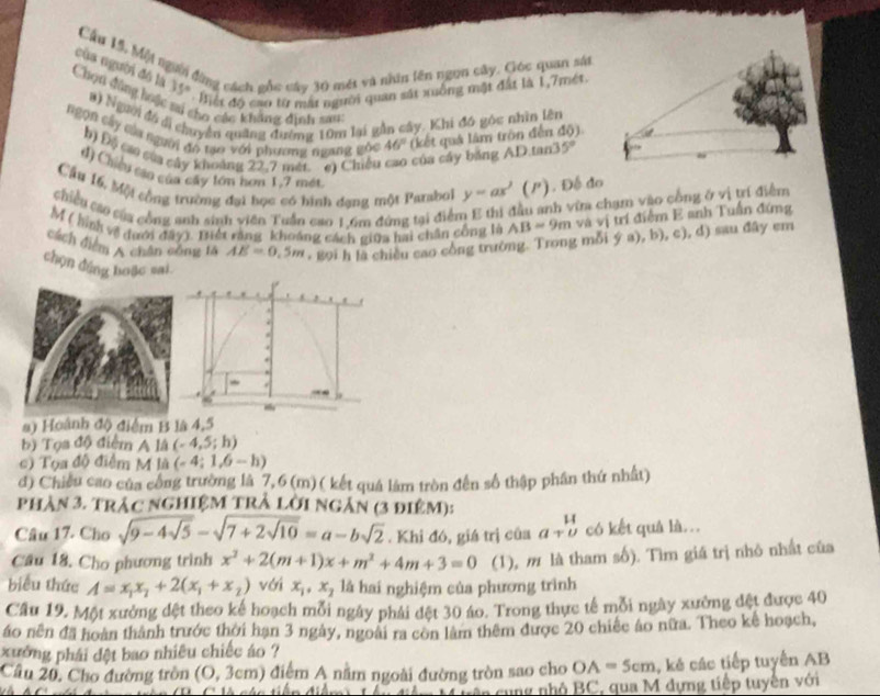 Cầu 15, Một người động cách gốc cáo 30 mét và nhân tên ngụn cây. Góc quan sản
của người đô là 35° Miết độ cao từ mắt người quan sắt xuống mật đất là 1,7mét
Chọn đùng hoá a) Người đồ dị chuyên quảng đường 10m lại gần cây. Khi đó góc nhìn lên
Cho các khẳng định sau:
ngọn cây của người đo tạo với phương ngưng gốc 46° (kết quả lâm tròn đến độ)
b) Độ cáa sửa cây khoảng 22,7 mét cì Chiếu của cây bảng AD.tan. 5°
d) Chiếu cao của cây tớn hơn 1,7 mét
Cầu 16, Một cộng trường đại bọc có hình dạng một Parsbol y=ax^2(P). Đế đo
chiều cáo của công anh sinh viên Tuần cao 16m đứng tại điểm E thi đầu anh vĩa chạm vào công ở vị trí điểm
M ( hình về đưới đây). Tiết răng khoảng cách giữa hai chân công là AB=9m và vị trí điểm E anh Tuấn đứng
cách điểm A chân công tà AE=0.5m + 89i h là chiều cao công trường. Trong mỗi ý a), b), c), d) sau đây em
chọn đứng hoặc sai
.
~
#) Hoành độ điểm B là 4,5
b) Tọa độ điểm A là (-4,5;h)
c) Tọa độ điểm M là (-4;1,6-h)
d) Chiều cao của công trường là 7,6 (m)( kết quả làm tròn đến số thập phần thứ nhất)
phản 3. trác ngHiệM trẢ lời ngân (3 điệm):
Câu 17. Cho sqrt(9-4sqrt 5)-sqrt(7+2sqrt 10)=a-bsqrt(2). Khi đó, giá trị của a+beginarrayr H underlineU có kết quả là...
Cầu 18. Cho phương trình x^2+2(m+1)x+m^2+4m+3=0 (1), m là tham số). Tìm giá trị nhỏ nhất của
biểu thức A=x_1x_2+2(x_1+x_2) với x_1,x_2 là hai nghiệm của phương trình
Cầu 19. Một xưởng đệt theo kế hoạch mỗi ngày phải đệt 30 áo. Trong thực tế mỗi ngày xưởng đệt được 40
áo nên đã hoàn thành trước thời hạn 3 ngày, ngoài ra con làm thêm được 20 chiếc áo nữa. Theo kể hoạch,
xưởng phái đệt bao nhiêu chiếc áo ?
Cầu 20, Cho đường tròn (0,3cm) 1điểm A nằm ngoài đường tròn sao cho OA=5cm , kẻ các tiếp tuyến AB
câ n  cung nhỏ BC, qua M dựng tiếp tuyến với