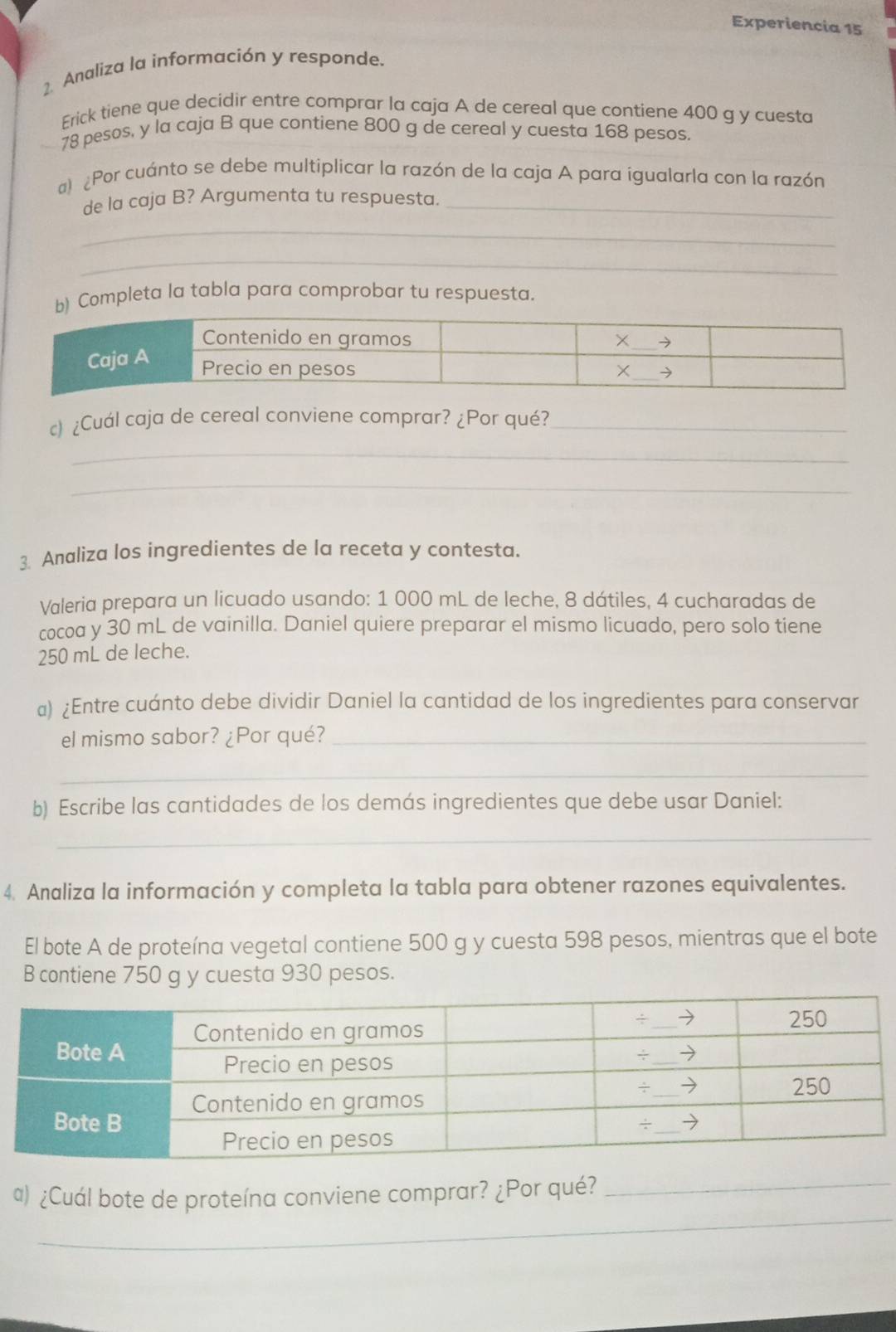 Experiencia 15 
2. Analiza la información y responde. 
Erick tiene que decidir entre comprar la caja A de cereal que contiene 400 g y cuesta
78 pesos, y la caja B que contiene 800 g de cereal y cuesta 168 pesos. 
a) ¿Por cuánto se debe multiplicar la razón de la caja A para igualarla con la razón 
de la caja B? Argumenta tu respuesta._ 
_ 
_ 
b) Completa la tabla para comprobar tu respuesta. 
) ¿Cuál caja de cereal conviene comprar? ¿Por qué?_ 
_ 
_ 
3 Analiza los ingredientes de la receta y contesta. 
Valeria prepara un licuado usando: 1 000 mL de leche, 8 dátiles, 4 cucharadas de 
cocoa y 30 mL de vainilla. Daniel quiere preparar el mismo licuado, pero solo tiene
250 mL de leche. 
a) ¿Entre cuánto debe dividir Daniel la cantidad de los ingredientes para conservar 
el mismo sabor? ¿Por qué?_ 
_ 
b) Escribe las cantidades de los demás ingredientes que debe usar Daniel: 
_ 
4. Analiza la información y completa la tabla para obtener razones equivalentes. 
El bote A de proteína vegetal contiene 500 g y cuesta 598 pesos, mientras que el bote 
B contiene 750 g y cuesta 930 pesos. 
_ 
a) ¿Cuál bote de proteína conviene comprar? ¿Por qué?_