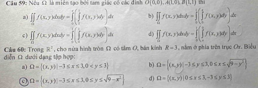 Nếu Ω là miên tạo bởi tam giác có các đinh O(0,0), A(1,0),B(1,1) thi
a) ∈t ∈tlimits _0f(x,y)dxdy=∈tlimits _0^(x(∈tlimits _0^1f(x,y)dy)dx b) ∈t ∈tlimits _0)f(x,y)dxdy=∈tlimits _0^(1(x(∈tlimits _0^xf(x,y)dy)dx
c) ∈t _Omega)f(x,y)dxdy=∈tlimits _0^(1(∈tlimits _0^1f(x,y)dy)dx ∈t _0)f(x,y)dxdy=∈tlimits _0^(1(∈tlimits _x^0f(x,y)dy)dx
d)
Câu 60: Trong R^2) , cho nửa hình tròn Ω có tan O , bán kính R=3 , nằm ở phía trên trục Ox. Biểu
diễn Ω dưới dạng tập hợp:
a) Omega = (x,y)|-3≤ x≤ 3,0
b) Omega = (x,y)|-3≤ y≤ 3,0≤ x≤ sqrt(9-y^2)
Omega = (x,y)|-3≤ x≤ 3,0≤ y≤ sqrt(9-x^2) d) Omega = (x,y)|0≤ x≤ 3,-3≤ y≤ 3