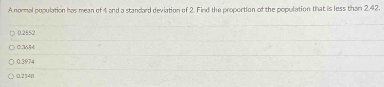 A normal population has mean of 4 and a standard deviation of 2. Find the proportion of the population that is less than 2.42.
0.2852
0.3684
0.3974
0.2148