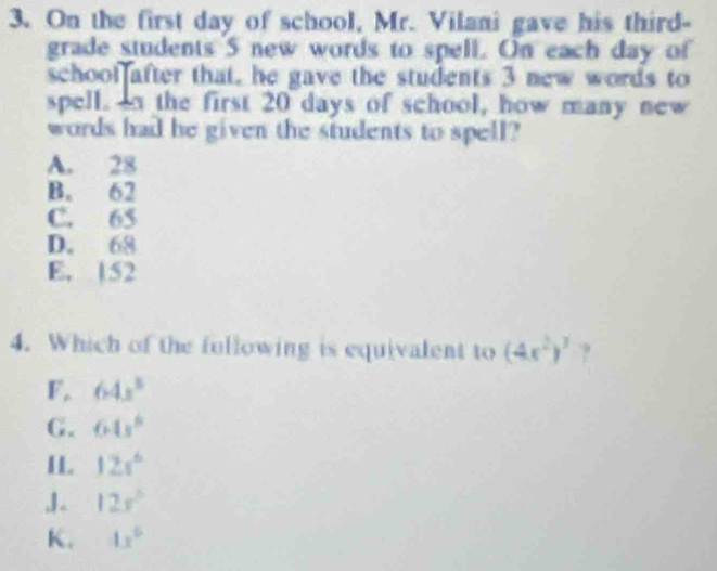 On the first day of school, Mr. Vilani gave his third-
grade students 5 new words to spell. On each day of
schoot after that, he gave the students 3 new words to
spell. on the first 20 days of school, how many new
words had he given the students to spell?
A. 28
B. 62
C. 65
D. 68
E. 152
4. Which of the fullowing is equivalent to (4x^2)^3 ?
F, 64x°
G. 64x^6
IL 12s^6
,1. 12x°
K. 4x^6