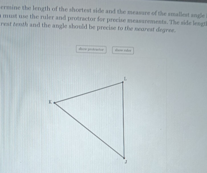 ermine the length of the shortest side and the measure of the smallest angle 
a must use the ruler and protractor for precise measurements. The side lengt 
rest tenth and the angle should be precise to the nearest degree. 
show protractor show ruler