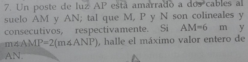 Un poste de luz AP esta amarrado a dos cables al 
suelo AM y AN; tal que M, P y N son colineales y 
consecutivos, respectivamente. Si AM=6 m y
m∠ AMP=2(m∠ ANP) , halle el máximo valor entero de
AN.