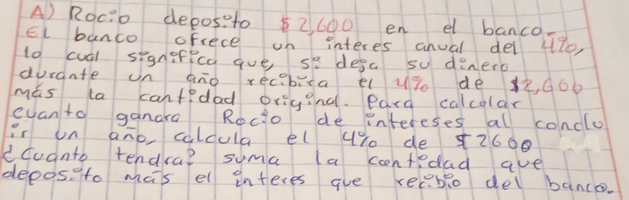 Roci o deposeto $2, 600 en el banco 
El banco ofrece on interes anual dei 47e
lo cual segnefeca ave s° desa su denero 
duraate on ano recebira e u% de , G66 
mas la cantedad origina. Para calcolar 
eyanto ganara Rocio de intereses al conclo 
ir un ano calcula el 4% de 12600
dcoanto tendra? suma (a ccntedad ave 
depaseto mas el interes gue recblo del bance.