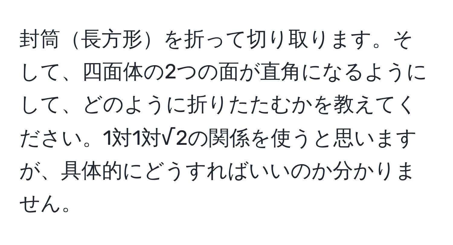 封筒長方形を折って切り取ります。そして、四面体の2つの面が直角になるようにして、どのように折りたたむかを教えてください。1対1対√2の関係を使うと思いますが、具体的にどうすればいいのか分かりません。