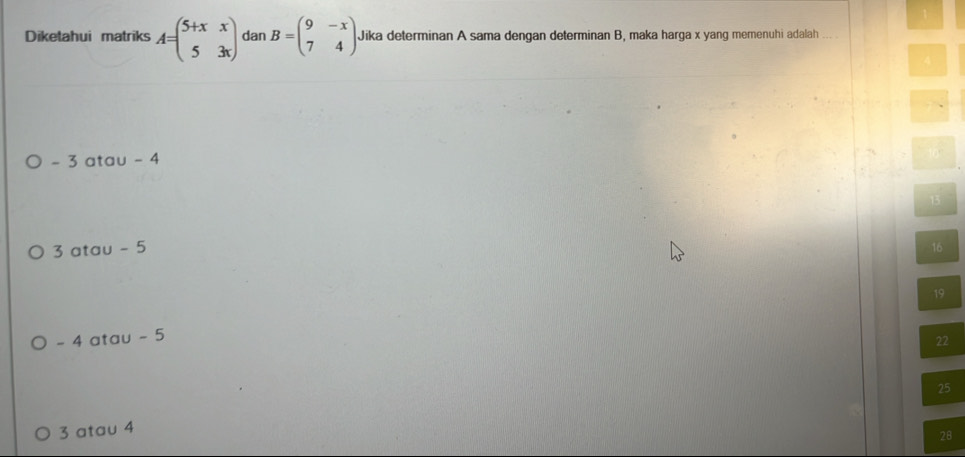 Diketahui matriks A=beginpmatrix 5+x&x 5&3xendpmatrix dan B=beginpmatrix 9&-x 7&4endpmatrix Jika determinan A sama dengan determinan B, maka harga x yang memenuhi adalah
- 3 atau - 4
3 atau - 5 16
19
- 4 atau - 5
22
25
3 atau 4
28