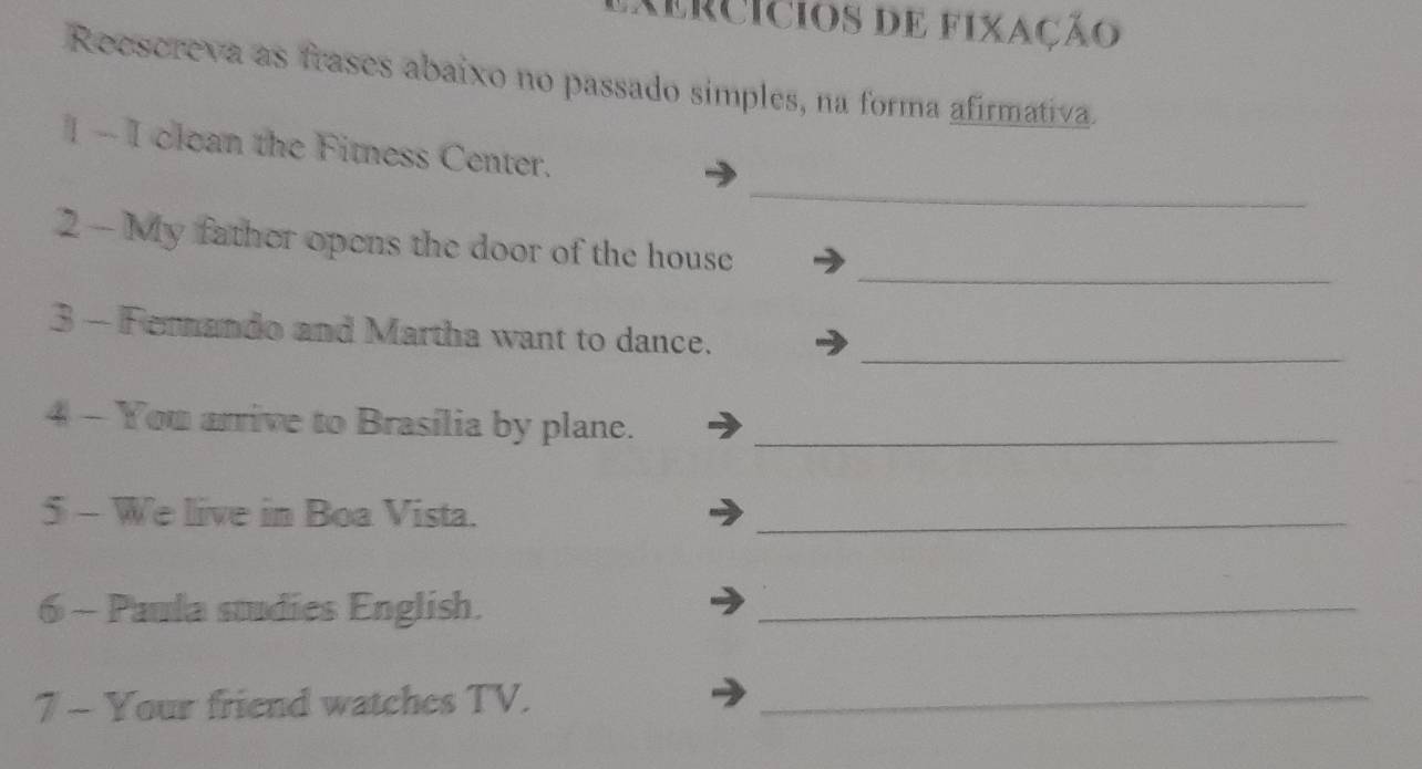 mercícios de fixação 
Reescreva as frases abaixo no passado simples, na forma afirmativa. 
_ 
1 - I clean the Fitness Center. 
_ 
2 - My father opens the door of the house 
_ 
3 - Fernando and Martha want to dance. 
4 - You arrive to Brasília by plane._ 
5 - We live in Boa Vista._ 
6 - Paula sudies English._ 
7 - Your friend watches TV._