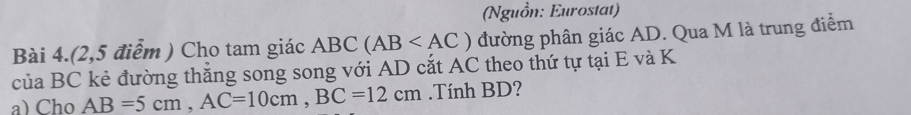 (Nguồn: Eurostat) 
Bài 4.(2,5 điểm ) Cho tam giác ABC (AB đường phân giác AD. Qua M là trung điểm 
của BC kẻ đường thắng song song với AD cắt AC theo thứ tự tại E và K 
a) Cho AB=5cm, AC=10cm, BC=12cm.Tính BD?