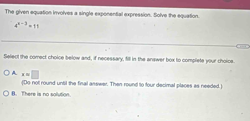 The given equation involves a single exponential expression. Solve the equation.
4^(x-3)=11
Select the correct choice below and, if necessary, fill in the answer box to complete your choice.
A. xapprox □
(Do not round until the final answer. Then round to four decimal places as needed.)
B. There is no solution.