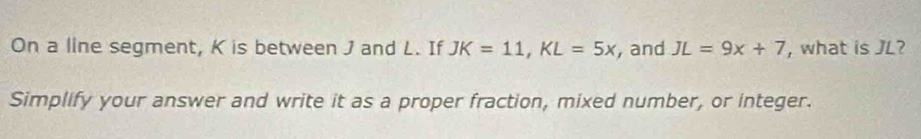 On a line segment, K is between J and L. If JK=11, KL=5x , and JL=9x+7 , what is JL? 
Simplify your answer and write it as a proper fraction, mixed number, or integer.