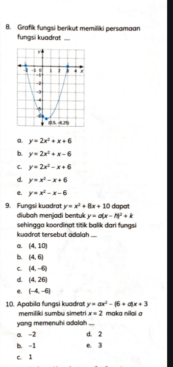 Grafik fungsi berikut memiliki persamaan
fungsi kuadrat ....
a. y=2x^2+x+6
b. y=2x^2+x-6
C. y=2x^2-x+6
d. y=x^2-x+6
e. y=x^2-x-6
9. Fungsi kuadrat y=x^2+8x+10 dapat
diubah menjadi bentuk y=a(x-h)^2+k
sehingga koordinat titik balik dari fungsi
kuadrat tersebut adalah_
a. (4,10)
b. (4,6)
C. (4,-6)
d. (4,26)
e. (-4,-6)
10. Apabila fungsi kuadrat y=ax^2-(6+a)x+3
memiliki sumbu simetri x=2 maka nilai a
yang memenuhi adalah_
a. -2 d. 2
b. -1 e. 3
c. 1