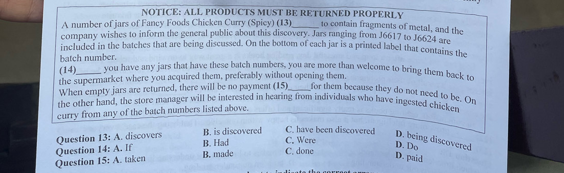 NOTICE: ALL PRODUCTS MUST BE RETURNED PROPERLY
A number of jars of Fancy Foods Chicken Curry (Spicy) (13)_ to contain fragments of metal, and the
company wishes to inform the general public about this discovery. Jars ranging from J6617 to J6624 are
included in the batches that are being discussed. On the bottom of each jar is a printed label that contains the
batch number.
(14) _you have any jars that have these batch numbers, you are more than welcome to bring them back to
the supermarket where you acquired them, preferably without opening them.
When empty jars are returned, there will be no payment (15)_ for them because they do not need to be. On
the other hand, the store manager will be interested in hearing from individuals who have ingested chicken
curry from any of the batch numbers listed above.
C. Were
Question 13:A . discovers B. is discovered C. have been discovered D. being discovered
Question 14:A . If B. Had
D. Do
Question 15:A . taken B. made C. done
D. paid