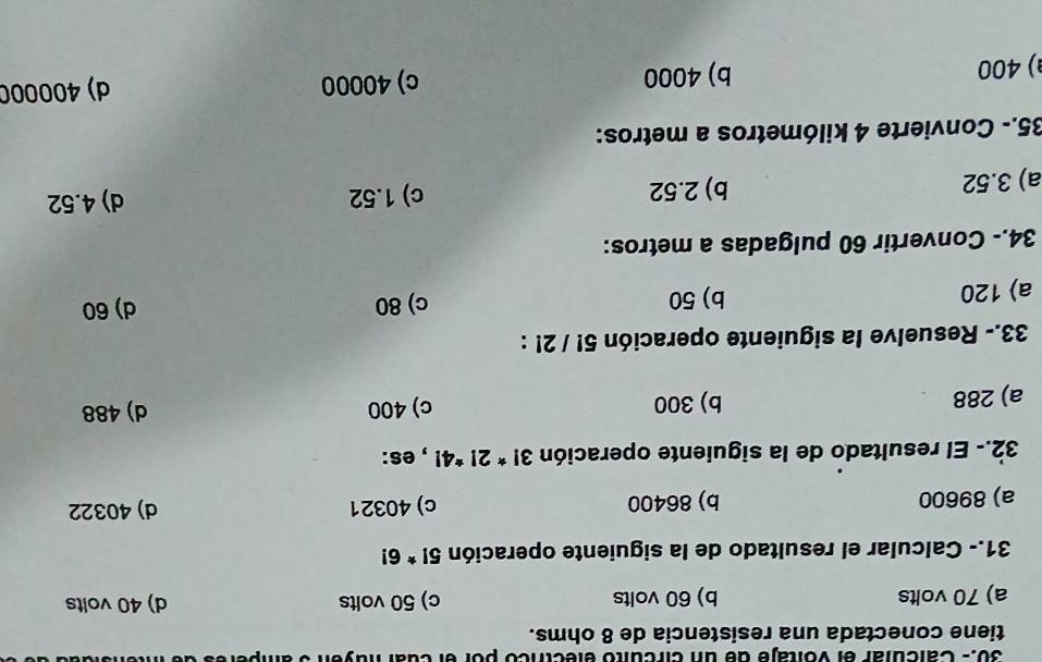 30.- Calcular el vo itaje de un circuito electrico por el cual nuy e n s e
tiene conectada una resistencia de 8 ohms.
a) 70 volts b) 60 volts c) 50 volts d) 40 volts
31.- Calcular el resultado de la siguiente operación 5!*6!
a) 89600 b) 86400 c) 40321 d) 40322
32.- El resultado de la siguiente operación 3!*2!*4! , es:
a) 288 b) 300 c) 400 d) 488
33.- Resuelve la siguiente operación 5! / 2! :
a) 120 b) 50 c) 80
d) 60
34.- Convertir 60 pulgadas a metros:
a) 3.52 b) 2.52 c) 1.52 d) 4.52
35.- Convierte 4 kilómetros a metros:
) 400 b) 4000 c) 40000 d) 400000