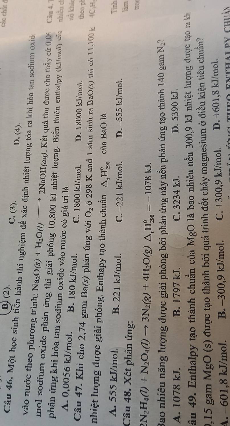 các chất đ
B. (2). C. (3). D. (4).
Câu 46. Một học sinh tiến hành thí nghiệm đề xác định nhiệt lượng tỏa ra khi hòa tan sodium oxide
vào nước theo phương trình: Na_2O(s)+H_2O(l)to 2NaOH(aq). Kết quả thu được cho thấy cứ 0,06 Câu 4. 1
mol sodium oxide phản ứng thì giải phóng 10,800 kJ nhiệt lượng. Biến thiên enthalpy (kJ/mol) của nhiều ch
phản ứng khi hòa tan sodium oxide vào nước có giá trị là
A. 0,0056 kJ/mol. B. 180 kJ/mol.
nổ kháo
C. 1800 kJ/mol. D. 18000 kJ/mol.
theo ph
Câu 47. Khi cho 2,74 gam Ba(s) phản ứng với O_2 ở 298 K and 1 atm sinh ra BaO(s) thì có 11,100 k 4C₃H
nhiệt lượng được giải phóng. Enthapy tạo thành chuẩn △ _fH_(298)^0 của BaO là
A. 555 kJ/mol. B. 221 kJ/mol.
Tính
C. -221 kJ/mol. D. -555 kJ/mol. làm
Câu 48. Xét phản ứng:
from
2N_2H_4(l)+N_2O_4(l)to 3N_2(g)+4H_2O(g)△ _rH_(298)^0=-1078kJ.
Bao nhiêu năng lượng được giải phóng bởi phản ứng này nếu phản ứng tạo thành 140 gam N_2
A. 1078 kJ. B. 1797 kJ. C. 3234 kJ. D. 5390 kJ.
đâu 49. Enthalpy tạo thành chuẩn của MgO là bao nhiêu nếu 300,9 kJ nhiệt lượng được tạo ra khi
0,15 gam MgO (s) được tạo thành bởi quá trình đốt cháy magnesium ở điều kiện tiêu chuẩn?
A. −601,8 kJ/mol. B. -300,9 kJ/mol. C. +300,9 kJ/mol. D. +601,8 kJ/mol.
fo enthalpy chuẩn