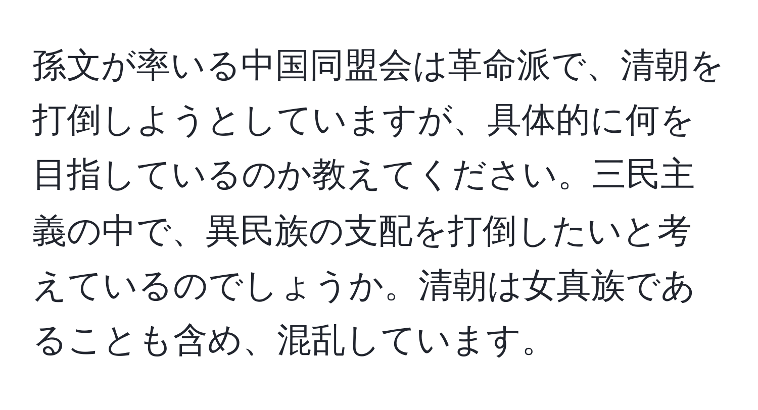 孫文が率いる中国同盟会は革命派で、清朝を打倒しようとしていますが、具体的に何を目指しているのか教えてください。三民主義の中で、異民族の支配を打倒したいと考えているのでしょうか。清朝は女真族であることも含め、混乱しています。