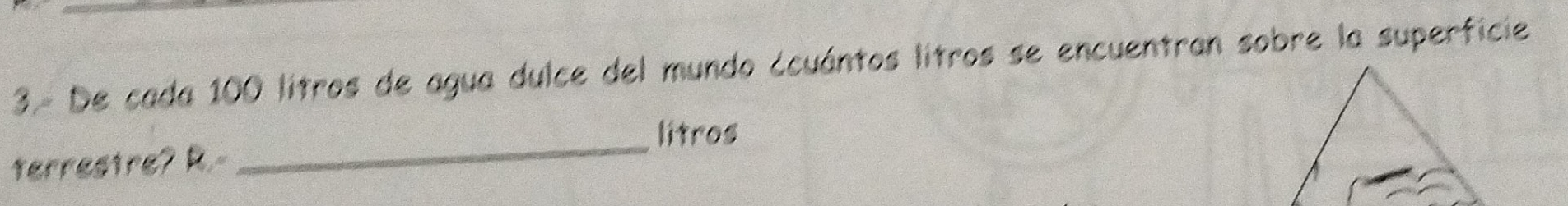 3.- De cada 100 litros de agua dulce del mundo ¿cuántos litros se encuentran sobre la superficie 
_ 
litros 
terrestre? R.