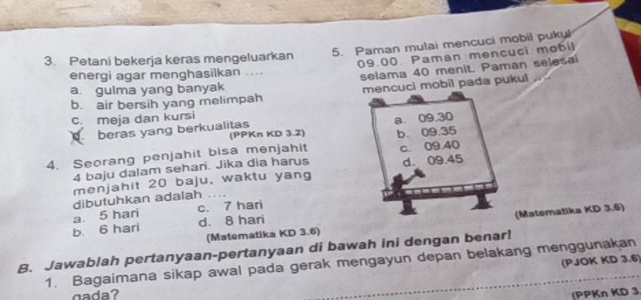 Paman mulai mencuci mobil pukyl
3. Petani bekerja keras mengeluarkan
09.00. Paman mencuci mobil
energi agar menghasilkan ....
b. air bersih yang melimpah selama 40 menit. Paman selesai
a. gulma yang banyak
mencuci mobil pada pukul
c meja dan kursi
a. 09.30
beras yang berkualitas (PPKn KD 3.2)
4. Seorang penjahit bisa menjahit b. 09.35
4 baju dalam sehari. Jika dia harus c. 09,40
menjahit 20 baju, waktu yang d. 09.45
dibutuhkan adalah .
a 5 hari c. 7 hari
(Matematika KD 3.6) (Matematika KD 3.6)
b. 6 hari d. 8 hari
B. Jawablah pertanyaan-pertanyaan di bawah ini dengan benar!
(PJOK KD 3.6
1. Bagaimana sikap awal pada gerak mengayun depan belakang menggunakan
g a a ? (PPKn KD 3