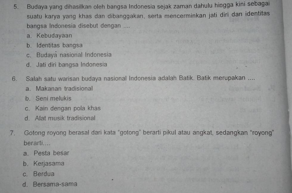 Budaya yang dihasilkan oleh bangsa Indonesia sejak zaman dahulu hingga kini sebagai
suatu karya yang khas dan dibanggakan, serta mencerminkan jati diri dan identitas
bangsa Indonesia disebut dengan ....
a. Kebudayaan
b. Identitas bangsa
c. Budaya nasional Indonesia
d. Jati diri bangsa Indonesia
6. Salah satu warisan budaya nasional Indonesia adalah Batik. Batik merupakan ....
a. Makanan tradisional
b. Seni melukis
c. Kain dengan pola khas
d. Alat musik tradisional
7. Gotong royong berasal dari kata “gotong” berarti pikul atau angkat, sedangkan “royong”
berarti....
a. Pesta besar
b. Kerjasama
c. Berdua
d. Bersama-sama