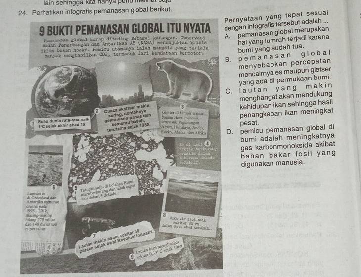 lain sehingga kita hanya þenu melinal saja
24. Perhatikan infografis pemanasan global berikut.
Pernyataan yang tepat sesuai
engan infografis tersebut adalah .... pemanasan global merupakan
hal yang lumrah terjadi karena
bumi yang sudah tua.. p e m a n a s a n g l o b a l
menyebabkan percepatan
mencairnya es maupun gletser
yang ada di permukaan bumi.
C. Ia u t a n y a ng m a k i n
menghangat akan mendukung
kehidupan ikan sehingga hasil
penangkapan ikan meningkat
pesat.
D. pemicu pemanasan global di
bumi adalah meningkatnya
gas karbonmonoksida akibat
bahan bakar fosil yang
digunakan manusia.