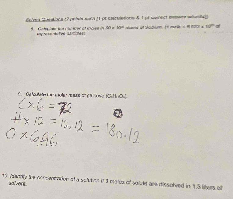 Solved Questions (2 points each [1 pt calculations & 1 pt correct answer whunts]) 
8. Calculate the number of moles in 50* 10^(22) atoms of Sodium. (1mole=6.022* 10^(23)al
representative particles) 
9. Calculate the molar mass of glucose (C_6H_12O_6). 
10. Identify the concentration of a solution if 3 moles of solute are dissolved in 1.5 liters of 
solvent.