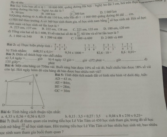 DA
Họ và tên:
Bài 1a) Trên bản đồ ti lệ 1 : 10 000 000, quảng đường Hà Nội - Nghệ An đài 3 cm, hỏi trên thực Wo ay n    a
quâng đường Hà Nội - Nghệ An dài là ?
A. 30 km B. 100 km C. 300 km
b)Quâng đường từ A đến B dài 150 km, trên bản đồ 1:1 000 000 quāng đường đó dài .. cm. D. 1 000 km
c) Hội thể thao trường A có 360 học sinh tham gia, số học sinh nam bằng  5/3  số học sinh nữ. Hỏi số học
sinh nam và học sinh nữ lần lượt là ?
A. 223 cm, 137 cm B. 222 em, 138 em C. 225 em, 135 em D. 180 cm, 120 cm
đ) Tổng của hai số là 1 600, Tỉ số của hai số đó là  27/53  Số lớn và số bé lần lượt là ?
A. 1 060 và 540 B. 1 200 và 400 C. 1 000 và 600 D. 2 000 và 400
Bài 2: a) Thực hiện phép tính :  5/2 *  1/2 + 1/4 ;  1/2 : 1/4 - 1/6 ;  2/3 *  3/5 - 1/3 ;  1/4 + 2/3 : 1/2 
b) Tính nhắm: 648,51* 0,1= 9,54* 1000= 82 6:10= 8,6:0,01=
Bài 3: Điền số thích hợp vào chỗ chẩm
a) 3,4 ngày = _giò b) 4 ngày 12 giờ = .... giờ c)72 phút =_ giờ _d)
135 giả y= _ phút
Bài 4: Một cửa hàng có 750m vải. Buổi sáng bán được 10% số vài đó, buổi chiều bán được 18% số vải
còn lại. Hỏi ngày hồm đó cửa hàng đã bản được bao nhiệu mét vài?
Bài 5: Tính diện tích mảnh đắt có hình như hình vẽ dưới đây, biết:
AD=63m,
AE=84m.
BE=28m,
GC=30m
Bài 6: Tính bằng cách thuận tiện nhất:
a. 4,35* 0,56+0,56* 0,15 b. 0,15:3,5+0,27:3,5 C. 0.04* 8* 250* 0.25=
Bài 7: Buổi đi tham quan của trường tiểu học Lê Văn Tám có 450 học sinh tham gia, trong đó số học
sinh nữ bằng  22/23  số học sinh nam. Hỏi trường tiểu học Lê Văn Tám có bao nhiêu học sinh nữ, bao nhiêu
học sinh nam tham gia buổi tham quan ?