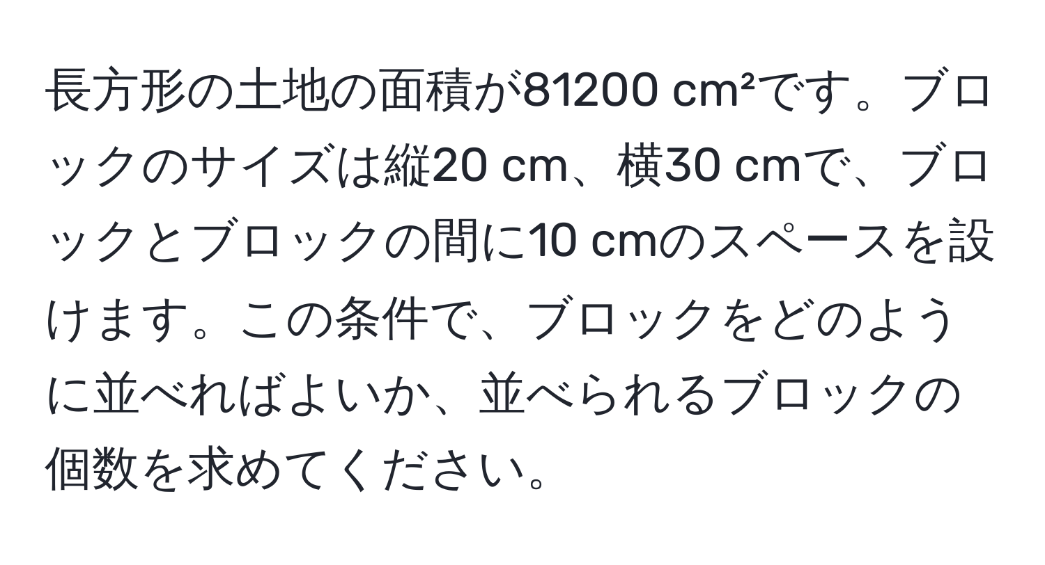 長方形の土地の面積が81200 cm²です。ブロックのサイズは縦20 cm、横30 cmで、ブロックとブロックの間に10 cmのスペースを設けます。この条件で、ブロックをどのように並べればよいか、並べられるブロックの個数を求めてください。