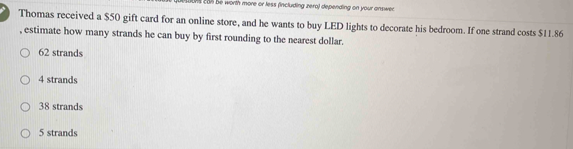 ustons can be worth more or less (including zero) depending on your answer.
Thomas received a $50 gift card for an online store, and he wants to buy LED lights to decorate his bedroom. If one strand costs $11.86
, estimate how many strands he can buy by first rounding to the nearest dollar.
62 strands
4 strands
38 strands
5 strands