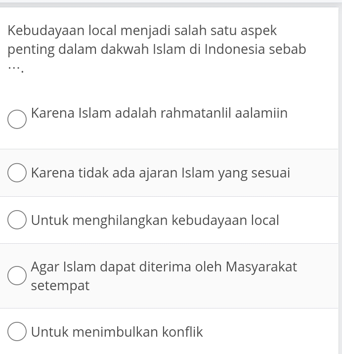 Kebudayaan local menjadi salah satu aspek
penting dalam dakwah Islam di Indonesia sebab
Karena Islam adalah rahmatanlil aalamiin
Karena tidak ada ajaran Islam yang sesuai
Untuk menghilangkan kebudayaan local
Agar Islam dapat diterima oleh Masyarakat
setempat
Untuk menimbulkan konflik