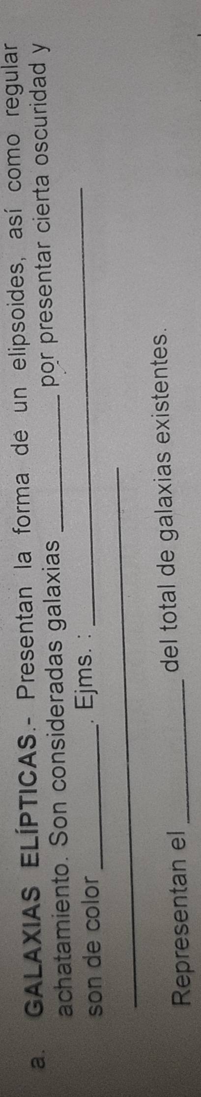 GALAXIAS ELÍPTICAS.- Presentan la forma de un elipsoides, así como regular 
achatamiento. Son consideradas galaxias _por presentar cierta oscuridad y 
_ 
_ 
son de color . Ejms. : 
Representan el _del total de galaxias existentes.