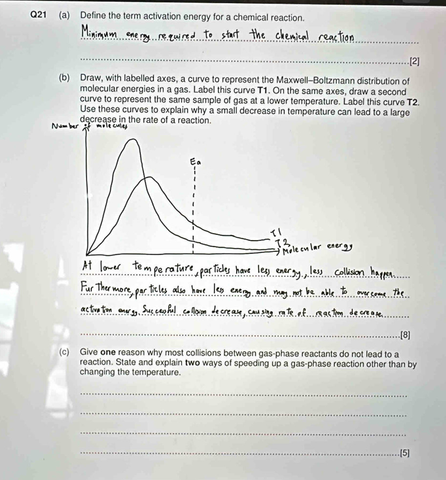 Define the term activation energy for a chemical reaction. 
_ 
_ 
[2] 
(b) Draw, with labelled axes, a curve to represent the Maxwell-Boltzmann distribution of 
molecular energies in a gas. Label this curve T1. On the same axes, draw a second 
curve to represent the same sample of gas at a lower temperature. Label this curve T2. 
Use these curves to explain why a small decrease in temperature can lead to a large 
decrease in the rate of a reaction. 
_ 
_ 
_ 
_ 
_ 
_ 
_[8] 
(c) Give one reason why most collisions between gas-phase reactants do not lead to a 
reaction. State and explain two ways of speeding up a gas-phase reaction other than by 
changing the temperature. 
_ 
_ 
_ 
_.[5]