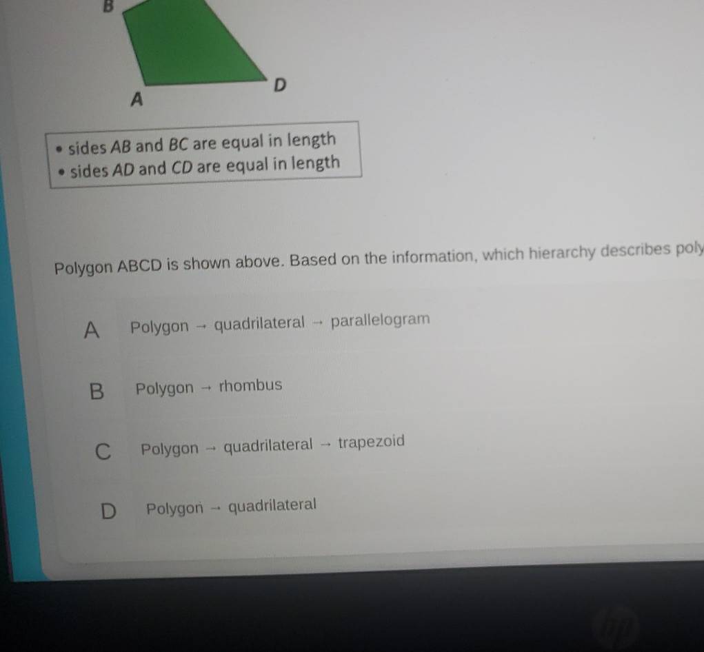 sides AB and BC are equal in length
sides AD and CD are equal in length
Polygon ABCD is shown above. Based on the information, which hierarchy describes poly
A Polygon → quadrilateral → parallelogram
B Polygon → rhombus
C Polygon → quadrilateral → trapezoid
D Polygon - quadrilateral