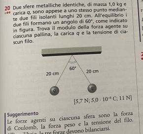 Due sfere metalliche identiche, di massa 1,0 kg e 
carica q, sono appese a uno stesso punto median- 
te due fili isolanti lunghi 20 cm. All'equilibrio i 
due fili formano un angolo di 60° , come indicato 
in figura. Trova il modulo della forza agente su 
ciascuna pallina, la carica q e la tensione di cia- 
scun filo.
60° 20 cm
20 cm
q 
q
[5,7N;5,0· 10^(-6)C;; 11N
Suggerimento 
Le forze agentí su ciascuna sfera sono la forza 
di Coulomb, la forza peso e la tensione del filo. 
la tre forze devono bilanciarsi.